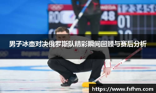 男子冰壶对决俄罗斯队精彩瞬间回顾与赛后分析