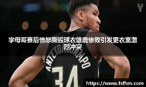 字母哥赛后愤怒撕毁球衣雄鹿惨败引发更衣室激烈冲突